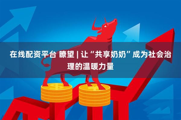 在线配资平台 瞭望 | 让“共享奶奶”成为社会治理的温暖力量