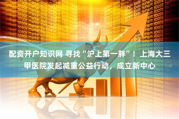 配资开户知识网 寻找“沪上第一胖”！上海大三甲医院发起减重公益行动，成立新中心