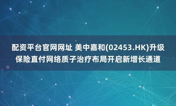 配资平台官网网址 美中嘉和(02453.HK)升级保险直付网络　质子治疗布局开启新增长通道