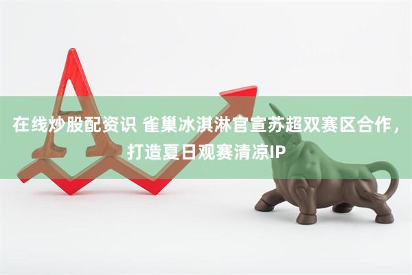 在线炒股配资识 雀巢冰淇淋官宣苏超双赛区合作，打造夏日观赛清凉IP