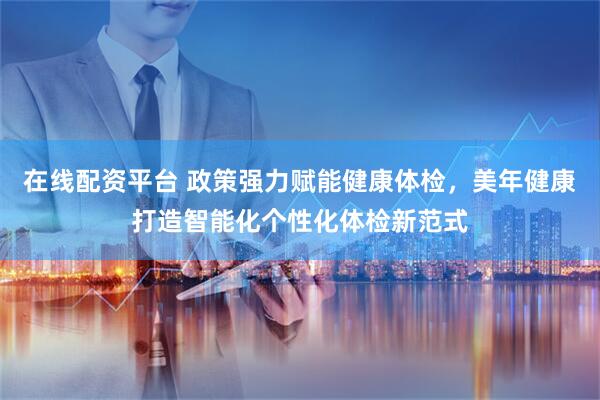 在线配资平台 政策强力赋能健康体检，美年健康打造智能化个性化体检新范式