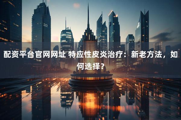 配资平台官网网址 特应性皮炎治疗：新老方法，如何选择？