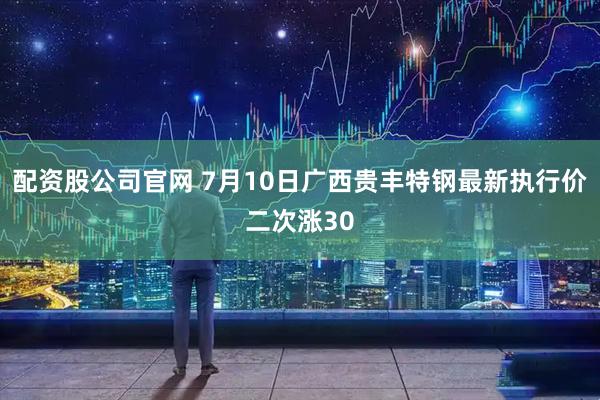 配资股公司官网 7月10日广西贵丰特钢最新执行价二次涨30