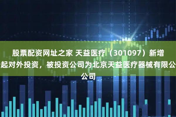 股票配资网址之家 天益医疗（301097）新增一起对外投资，被投资公司为北京天益医疗器械有限公司
