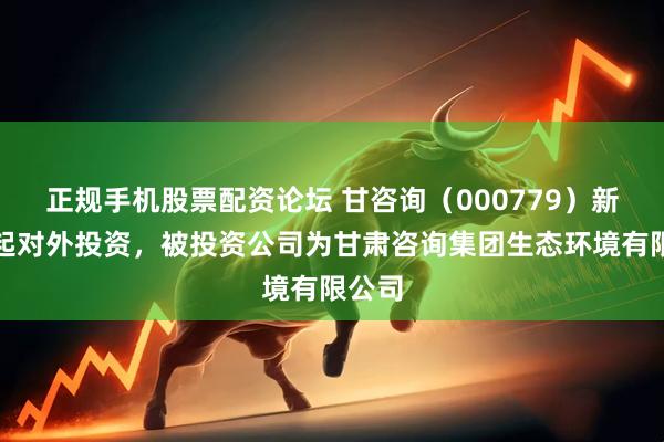 正规手机股票配资论坛 甘咨询（000779）新增一起对外投资，被投资公司为甘肃咨询集团生态环境有限公司