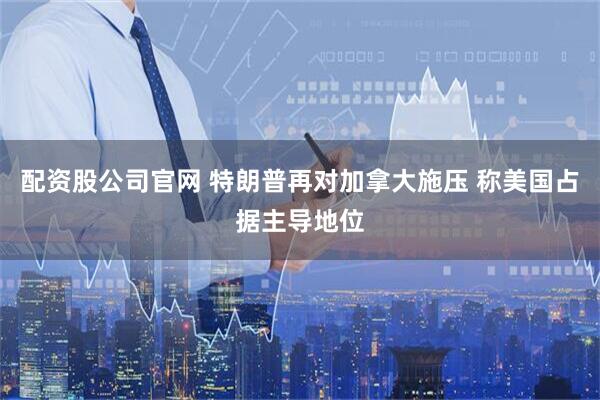 配资股公司官网 特朗普再对加拿大施压 称美国占据主导地位