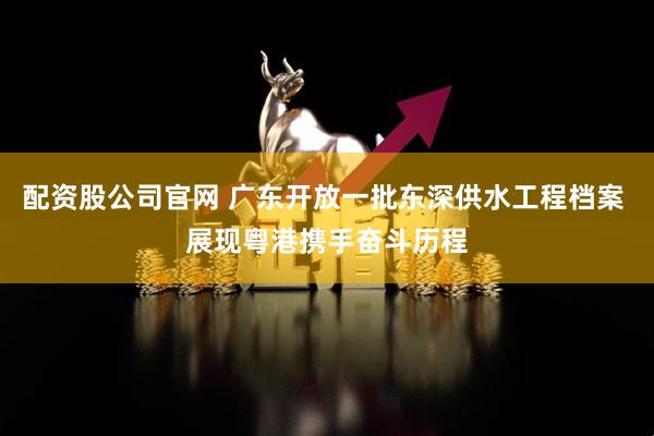 配资股公司官网 广东开放一批东深供水工程档案 展现粤港携手奋斗历程