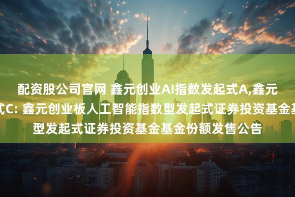 配资股公司官网 鑫元创业AI指数发起式A,鑫元创业AI指数发起式C: 鑫元创业板人工智能指数型发起式证券投资基金基金份额发售公告
