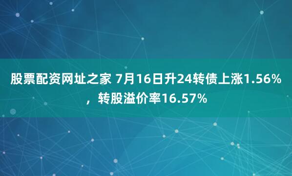 股票配资网址之家 7月16日升24转债上涨1.56%，转股溢价率16.57%