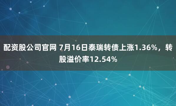 配资股公司官网 7月16日泰瑞转债上涨1.36%，转股溢价率12.54%