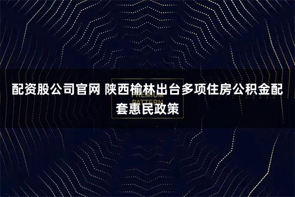 配资股公司官网 陕西榆林出台多项住房公积金配套惠民政策
