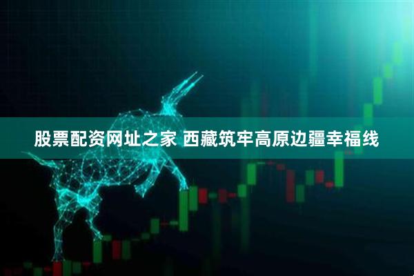 股票配资网址之家 西藏筑牢高原边疆幸福线