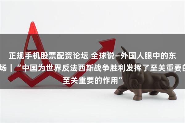 正规手机股票配资论坛 全球说—外国人眼中的东方主战场｜“中国为世界反法西斯战争胜利发挥了至关重要的作用”