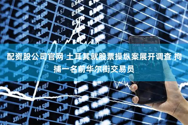 配资股公司官网 土耳其就股票操纵案展开调查 拘捕一名前华尔街交易员