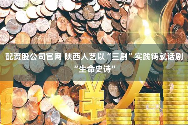 配资股公司官网 陕西人艺以“三剧”实践铸就话剧“生命史诗”