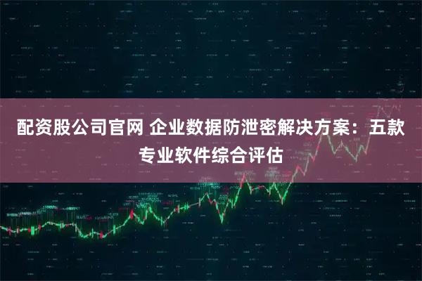 配资股公司官网 企业数据防泄密解决方案：五款专业软件综合评估