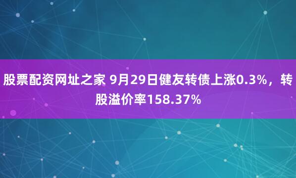 股票配资网址之家 9月29日健友转债上涨0.3%，转股溢价率158.37%