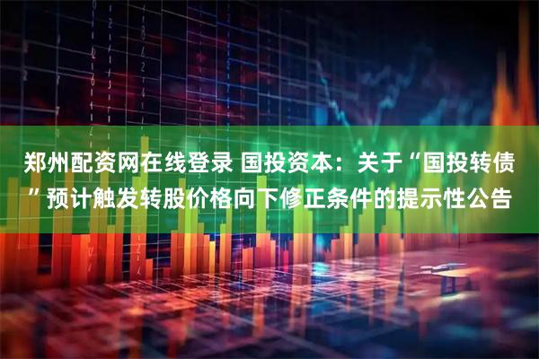 郑州配资网在线登录 国投资本：关于“国投转债”预计触发转股价格向下修正条件的提示性公告