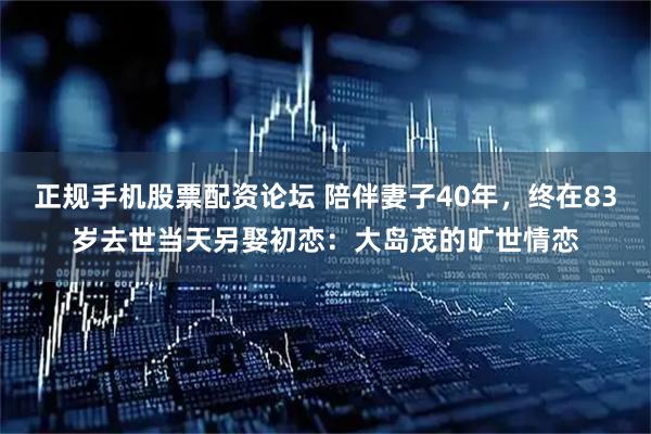 正规手机股票配资论坛 陪伴妻子40年，终在83岁去世当天另娶初恋：大岛茂的旷世情恋