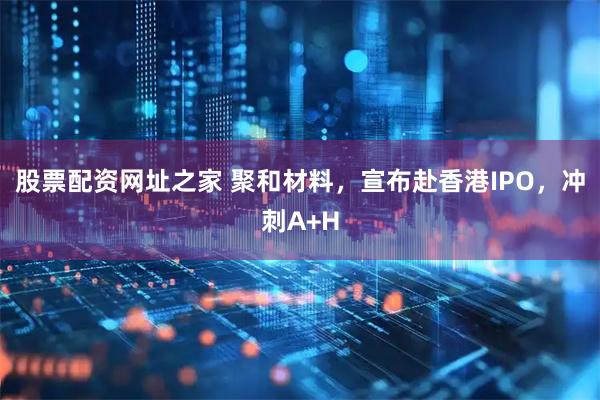 股票配资网址之家 聚和材料，宣布赴香港IPO，冲刺A+H