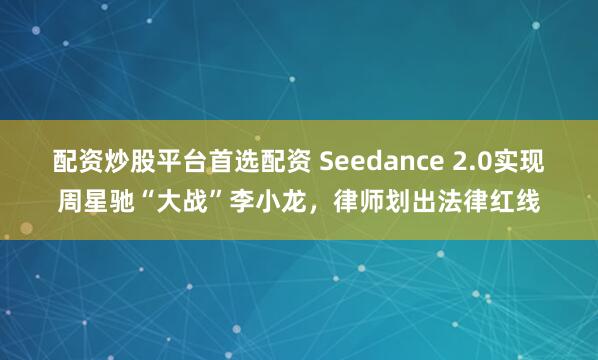 配资炒股平台首选配资 Seedance 2.0实现周星驰“大战”李小龙，律师划出法律红线